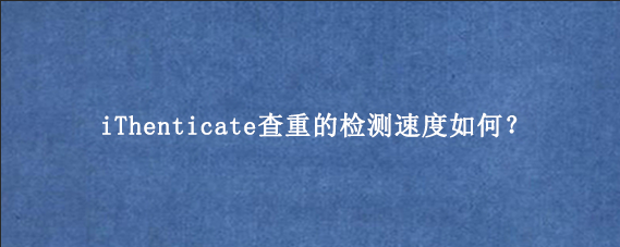 iThenticate查重的检测速度如何？