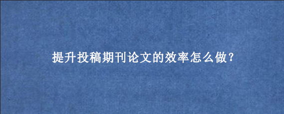 提升投稿期刊论文的效率怎么做?