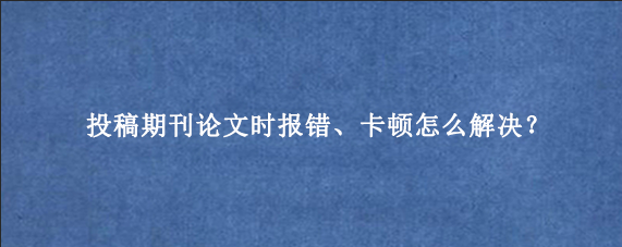 投稿期刊论文时报错、卡顿怎么解决?