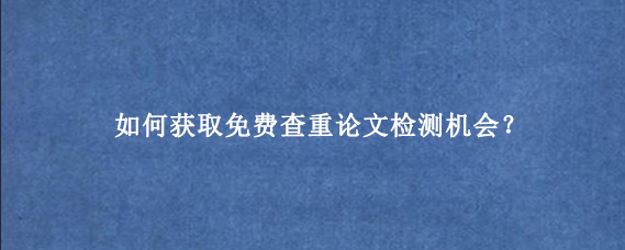 如何获取免费查重论文检测机会?