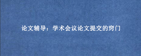 论文辅导:学术会议论文提交的窍门