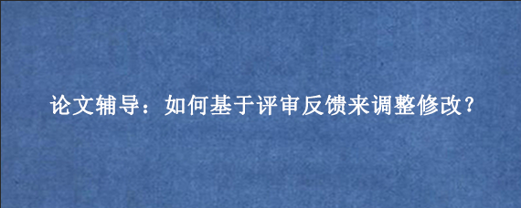 论文辅导:如何基于评审反馈来调整修改?