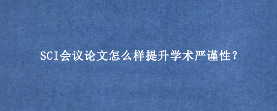 SCI会议论文怎么样提升学术严谨性？