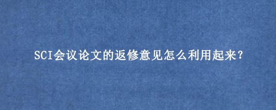 SCI会议论文的返修意见怎么利用起来?
