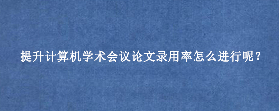 提升计算机学术会议论文录用率怎么进行呢？