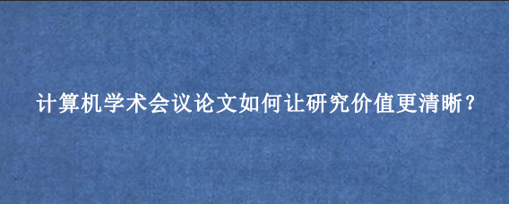 计算机学术会议论文如何让研究价值更清晰?