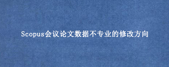 Scopus会议论文数据不专业的修改方向