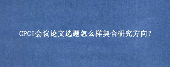 CPCI会议论文选题怎么样契合研究方向?