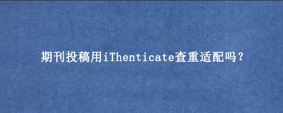 期刊投稿用iThenticate查重适配吗?