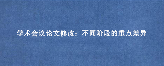 学术会议论文修改:不同阶段的重点差异