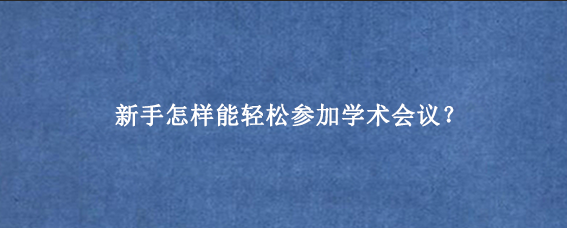 新手怎样能轻松参加学术会议?