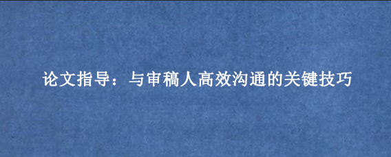 论文指导:与审稿人高效沟通的关键技巧