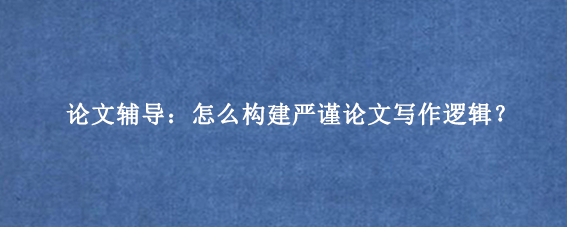 论文辅导:怎么构建严谨论文写作逻辑?