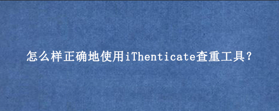 怎么样正确地使用iThenticate查重工具?