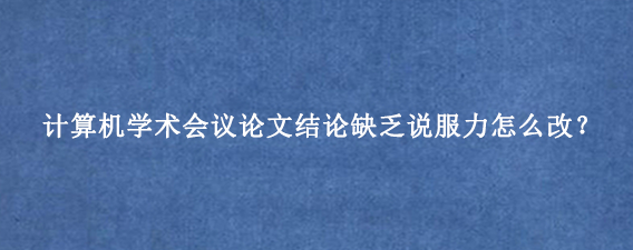 计算机学术会议论文结论缺乏说服力怎么改？