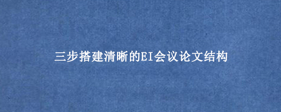 三步搭建清晰的EI会议论文结构
