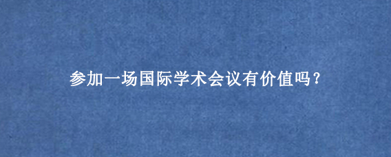 参加一场国际学术会议有价值吗?