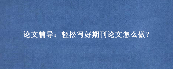 论文辅导：轻松写好期刊论文怎么做？