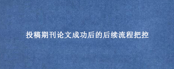 投稿期刊论文成功后的后续流程把控