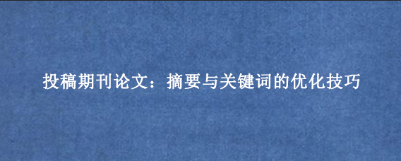 投稿期刊论文:摘要与关键词的优化技巧