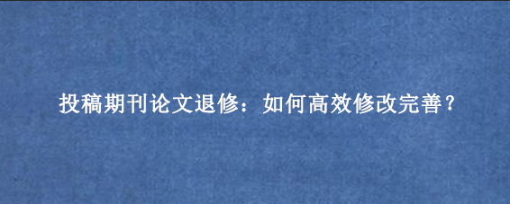投稿期刊论文退修：如何高效修改完善？