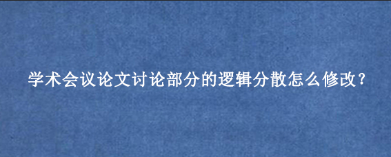 学术会议论文讨论部分的逻辑分散怎么修改？