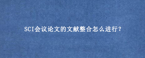 SCI会议论文的文献整合怎么进行？