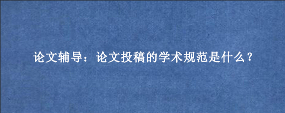 论文辅导:论文投稿的学术规范是什么?