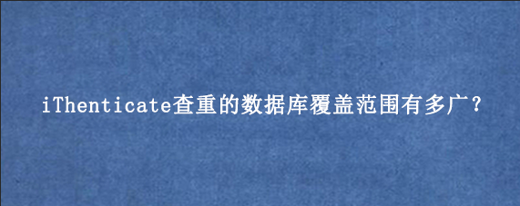 iThenticate查重的数据库覆盖范围有多广?