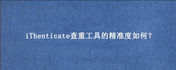 iThenticate查重工具的精准度如何?