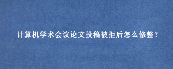 计算机学术会议论文投稿被拒后怎么修整?