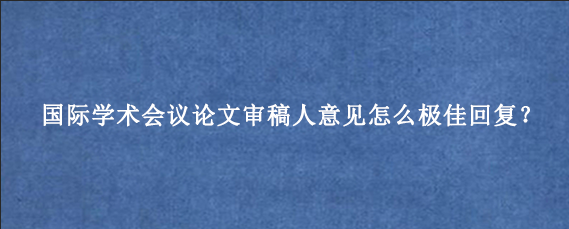 国际学术会议论文审稿人意见怎么极佳回复?