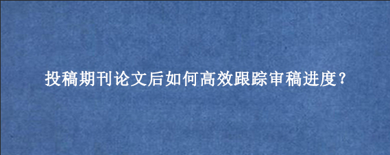 投稿期刊论文后如何高效跟踪审稿进度?