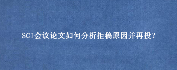SCI会议论文如何分析拒稿原因并再投?