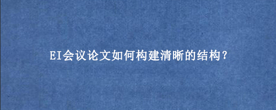 EI会议论文如何构建清晰的结构?