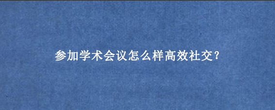 参加学术会议怎么样高效社交?