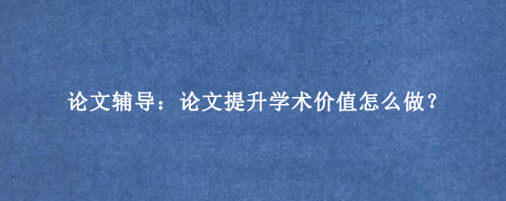 论文辅导:论文提升学术价值怎么做?
