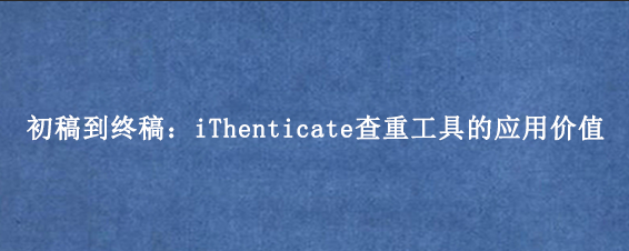 初稿到终稿:iThenticate查重工具的应用价值