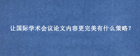 让国际学术会议论文内容更完美有什么策略?