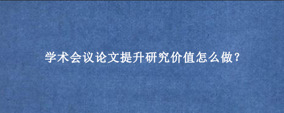 学术会议论文提升研究价值怎么做?