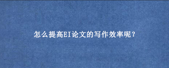 怎么提高EI论文的写作效率呢?
