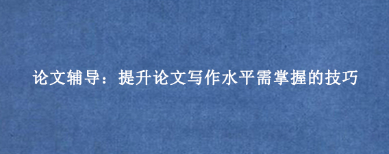 论文辅导：提升论文写作水平需掌握的技巧