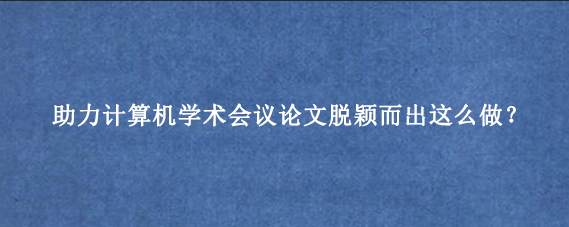 助力计算机学术会议论文脱颖而出这么做？