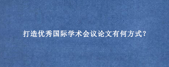 打造优秀国际学术会议论文有何方式?