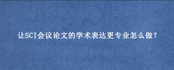让SCI会议论文的学术表达更专业怎么做？