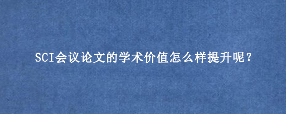 SCI会议论文的学术价值怎么样提升呢？