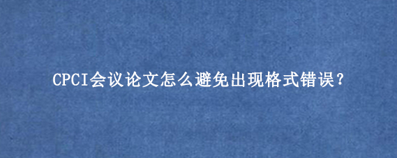 CPCI会议论文怎么避免出现格式错误？