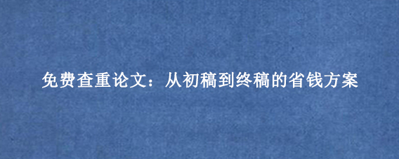 免费查重论文：从初稿到终稿的省钱方案