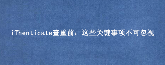 iThenticate查重前：这些关键事项不可忽视