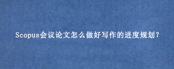 Scopus会议论文怎么做好写作的进度规划?